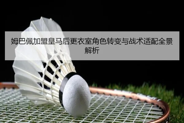 姆巴佩加盟皇马后更衣室角色转变与战术适配全景解析