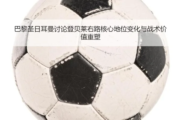 巴黎圣日耳曼讨论登贝莱右路核心地位变化与战术价值重塑