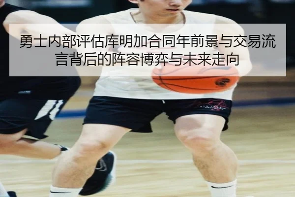 勇士内部评估库明加合同年前景与交易流言背后的阵容博弈与未来走向
